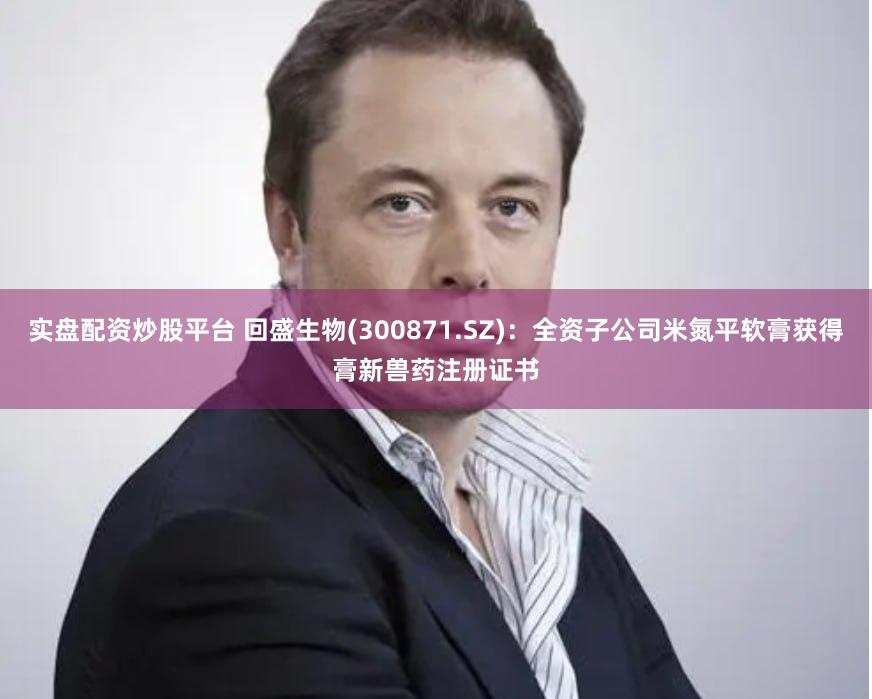 实盘配资炒股平台 回盛生物(300871.SZ)：全资子公司米氮平软膏获得膏新兽药注册证书